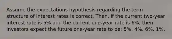 Assume the expectations hypothesis regarding the term structure of interest rates is correct. Then, if the current two-year interest rate is 5% and the current one-year rate is 6%, then investors expect the future one-year rate to be: 5%. 4%. 6%. 1%.