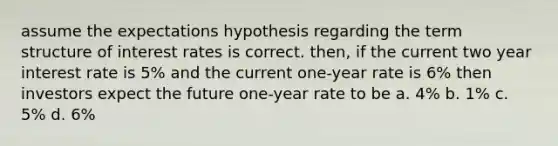 assume the expectations hypothesis regarding the term structure of interest rates is correct. then, if the current two year interest rate is 5% and the current one-year rate is 6% then investors expect the future one-year rate to be a. 4% b. 1% c. 5% d. 6%