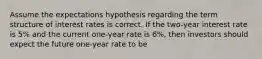 Assume the expectations hypothesis regarding the term structure of interest rates is correct. If the two-year interest rate is 5% and the current one-year rate is 6%, then investors should expect the future one-year rate to be