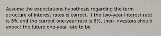 Assume the expectations hypothesis regarding the term structure of interest rates is correct. If the two-year interest rate is 5% and the current one-year rate is 6%, then investors should expect the future one-year rate to be