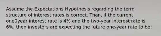 Assume the Expectations Hypothesis regarding the term structure of interest rates is correct. Than, if the current one0year interest rate is 4% and the two-year interest rate is 6%, then investors are expecting the future one-year rate to be: