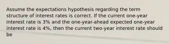 Assume the expectations hypothesis regarding the term structure of interest rates is correct. If the current one-year interest rate is 3% and the one-year-ahead expected one-year interest rate is 4%, then the current two-year interest rate should be