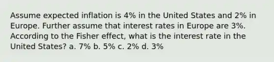 Assume expected inflation is 4% in the United States and 2% in Europe. Further assume that interest rates in Europe are 3%. According to the Fisher effect, what is the interest rate in the United States? a. 7% b. 5% c. 2% d. 3%