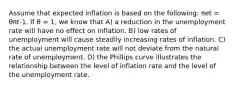 Assume that expected inflation is based on the following: πet = θπt-1. If θ = 1, we know that A) a reduction in the unemployment rate will have no effect on inflation. B) low rates of unemployment will cause steadily increasing rates of inflation. C) the actual unemployment rate will not deviate from the natural rate of unemployment. D) the Phillips curve illustrates the relationship between the level of inflation rate and the level of the unemployment rate.