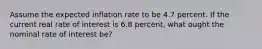 Assume the expected inflation rate to be 4.7 percent. If the current real rate of interest is 6.8 ​percent, what ought the nominal rate of interest​ be?