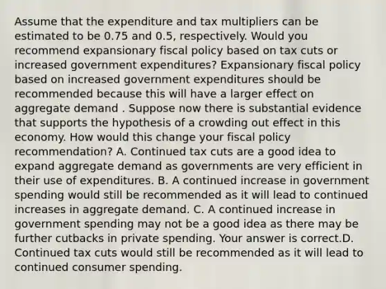 Assume that the expenditure and tax multipliers can be estimated to be 0.75 and​ 0.5, respectively. Would you recommend expansionary fiscal policy based on tax cuts or increased government​ expenditures? Expansionary fiscal policy based on increased government expenditures should be recommended because this will have a larger effect on aggregate demand . Suppose now there is substantial evidence that supports the hypothesis of a crowding out effect in this economy. How would this change your fiscal policy​ recommendation? A. Continued tax cuts are a good idea to expand aggregate demand as governments are very efficient in their use of expenditures. B. A continued increase in government spending would still be recommended as it will lead to continued increases in aggregate demand. C. A continued increase in government spending may not be a good idea as there may be further cutbacks in private spending. Your answer is correct.D. Continued tax cuts would still be recommended as it will lead to continued consumer spending.