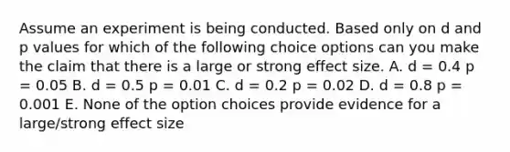 Assume an experiment is being conducted. Based only on d and p values for which of the following choice options can you make the claim that there is a large or strong effect size. A. d = 0.4 p = 0.05 B. d = 0.5 p = 0.01 C. d = 0.2 p = 0.02 D. d = 0.8 p = 0.001 E. None of the option choices provide evidence for a large/strong effect size