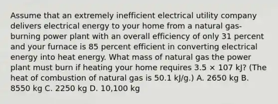 Assume that an extremely inefficient electrical utility company delivers electrical energy to your home from a natural gas-burning power plant with an overall efficiency of only 31 percent and your furnace is 85 percent efficient in converting electrical energy into heat energy. What mass of natural gas the power plant must burn if heating your home requires 3.5 × 107 kJ? (The heat of combustion of natural gas is 50.1 kJ/g.) A. 2650 kg B. 8550 kg C. 2250 kg D. 10,100 kg