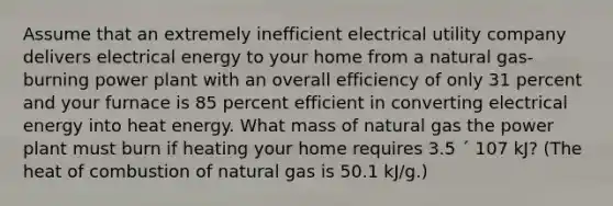 Assume that an extremely inefficient electrical utility company delivers electrical energy to your home from a natural gas-burning power plant with an overall efficiency of only 31 percent and your furnace is 85 percent efficient in converting electrical energy into heat energy. What mass of natural gas the power plant must burn if heating your home requires 3.5 ´ 107 kJ? (The heat of combustion of natural gas is 50.1 kJ/g.)