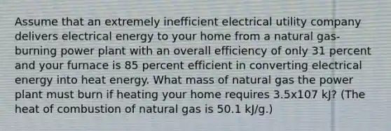 Assume that an extremely inefficient electrical utility company delivers electrical energy to your home from a natural gas-burning power plant with an overall efficiency of only 31 percent and your furnace is 85 percent efficient in converting electrical energy into heat energy. What mass of natural gas the power plant must burn if heating your home requires 3.5x107 kJ? (The heat of combustion of natural gas is 50.1 kJ/g.)