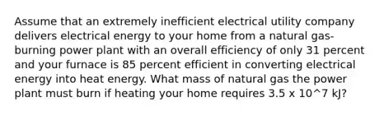 Assume that an extremely inefficient electrical utility company delivers electrical energy to your home from a natural gas-burning power plant with an overall efficiency of only 31 percent and your furnace is 85 percent efficient in converting electrical energy into heat energy. What mass of natural gas the power plant must burn if heating your home requires 3.5 x 10^7 kJ?