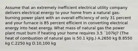 Assume that an extremely inefficient electrical utility company delivers electrical energy to your home from a natural gas-burning power plant with an overall efficiency of only 31 percent and your furnace is 85 percent efficient in converting electrical energy into heat energy. What mass of natural gas the power plant must burn if heating your home requires 3.5 ´107kJ? (The heat of combustion of natural gas is 50.1 kJ/g.) A.2650 kg B.8550 kg C.2250 kg D.10,100 kg