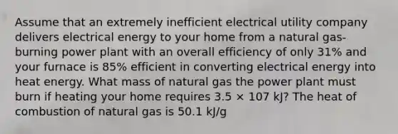 Assume that an extremely inefficient electrical utility company delivers electrical energy to your home from a natural gas-burning power plant with an overall efficiency of only 31% and your furnace is 85% efficient in converting electrical energy into heat energy. What mass of natural gas the power plant must burn if heating your home requires 3.5 × 107 kJ? The heat of combustion of natural gas is 50.1 kJ/g