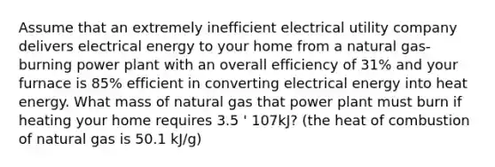 Assume that an extremely inefficient electrical utility company delivers electrical energy to your home from a natural gas-burning power plant with an overall efficiency of 31% and your furnace is 85% efficient in converting electrical energy into heat energy. What mass of natural gas that power plant must burn if heating your home requires 3.5 ' 107kJ? (the heat of combustion of natural gas is 50.1 kJ/g)