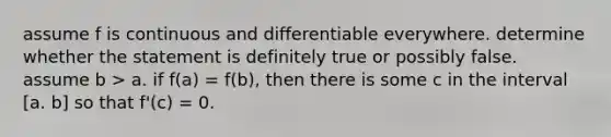 assume f is continuous and differentiable everywhere. determine whether the statement is definitely true or possibly false. assume b > a. if f(a) = f(b), then there is some c in the interval [a. b] so that f'(c) = 0.