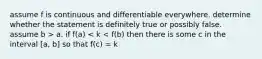 assume f is continuous and differentiable everywhere. determine whether the statement is definitely true or possibly false. assume b > a. if f(a) < k < f(b) then there is some c in the interval [a, b] so that f(c) = k