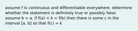 assume f is continuous and differentiable everywhere. determine whether the statement is definitely true or possibly false. assume b > a. if f(a) < k < f(b) then there is some c in the interval [a, b] so that f(c) = k