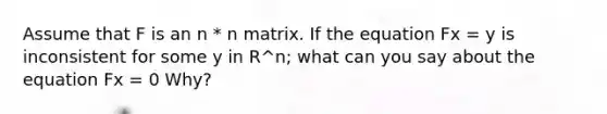 Assume that F is an n * n matrix. If the equation Fx = y is inconsistent for some y in R^n; what can you say about the equation Fx = 0 Why?