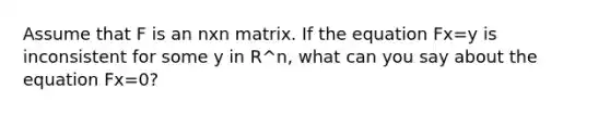 Assume that F is an nxn matrix. If the equation Fx=y is inconsistent for some y in R^n, what can you say about the equation Fx=0?