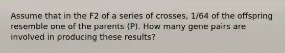 Assume that in the F2 of a series of crosses, 1/64 of the offspring resemble one of the parents (P). How many gene pairs are involved in producing these results?