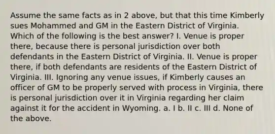 Assume the same facts as in 2 above, but that this time Kimberly sues Mohammed and GM in the Eastern District of Virginia. Which of the following is the best answer? I. Venue is proper there, because there is personal jurisdiction over both defendants in the Eastern District of Virginia. II. Venue is proper there, if both defendants are residents of the Eastern District of Virginia. III. Ignoring any venue issues, if Kimberly causes an officer of GM to be properly served with process in Virginia, there is personal jurisdiction over it in Virginia regarding her claim against it for the accident in Wyoming. a. I b. II c. III d. None of the above.