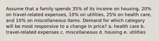 Assume that a family spends 35% of its income on housing, 20% on travel-related expenses, 10% on utilities, 25% on health care, and 10% on miscellaneous items. Demand for which category will be most responsive to a change in price? a. health care b. travel-related expenses c. miscellaneous d. housing e. utilities