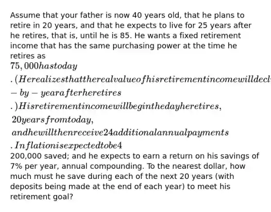 Assume that your father is now 40 years old, that he plans to retire in 20 years, and that he expects to live for 25 years after he retires, that is, until he is 85. He wants a fixed retirement income that has the same purchasing power at the time he retires as 75,000 has today. (He realizes that the real value of his retirement income will decline year-by-year after he retires.) His retirement income will begin the day he retires, 20 years from today, and he will then receive 24 additional annual payments. Inflation is expected to be 4% per year from today forward; he currently has200,000 saved; and he expects to earn a return on his savings of 7% per year, annual compounding. To the nearest dollar, how much must he save during each of the next 20 years (with deposits being made at the end of each year) to meet his retirement goal?