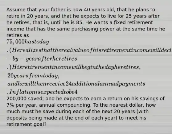 Assume that your father is now 40 years old, that he plans to retire in 20 years, and that he expects to live for 25 years after he retires, that is, until he is 85. He wants a fixed retirement income that has the same purchasing power at the same time he retires as 75,000 has today. (He realizes that the real value of his retirement income will decline year-by-year after he retires.) His retirement income will begin the day he retires, 20 years from today, and he will then receive 24 additional annual payments. Inflation is expected to be 4% per year from today forward; he currently has200,000 saved; and he expects to earn a return on his savings of 7% per year, annual compounding. To the nearest dollar, how much must he save during each of the next 20 years (with deposits being made at the end of each year) to meet his retirement goal?