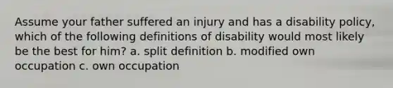 Assume your father suffered an injury and has a disability policy, which of the following definitions of disability would most likely be the best for him? a. split definition b. modified own occupation c. own occupation