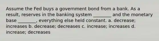 Assume the Fed buys a government bond from a bank. As a result, reserves in the banking system ________ and the monetary base ________, everything else held constant. a. decrease; increases b. decrease; decreases c. increase; increases d. increase; decreases