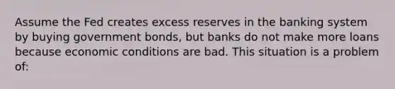 Assume the Fed creates excess reserves in the banking system by buying government bonds, but banks do not make more loans because economic conditions are bad. This situation is a problem of: