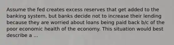 Assume the fed creates excess reserves that get added to the banking system, but banks decide not to increase their lending because they are worried about loans being paid back b/c of the poor economic health of the economy. This situation would best describe a ...