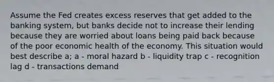 Assume the Fed creates excess reserves that get added to the banking system, but banks decide not to increase their lending because they are worried about loans being paid back because of the poor economic health of the economy. This situation would best describe a; a - moral hazard b - liquidity trap c - recognition lag d - transactions demand