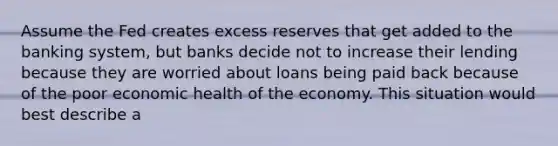 Assume the Fed creates excess reserves that get added to the banking system, but banks decide not to increase their lending because they are worried about loans being paid back because of the poor economic health of the economy. This situation would best describe a