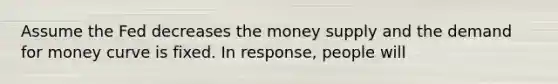 Assume the Fed decreases the money supply and the demand for money curve is fixed. In response, people will