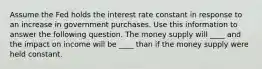 Assume the Fed holds the interest rate constant in response to an increase in government purchases. Use this information to answer the following question. The money supply will ____ and the impact on income will be ____ than if the money supply were held constant.