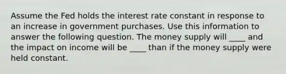 Assume the Fed holds the interest rate constant in response to an increase in government purchases. Use this information to answer the following question. The money supply will ____ and the impact on income will be ____ than if the money supply were held constant.