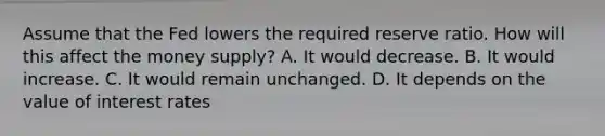 Assume that the Fed lowers the required reserve ratio. How will this affect the money supply? A. It would decrease. B. It would increase. C. It would remain unchanged. D. It depends on the value of interest rates