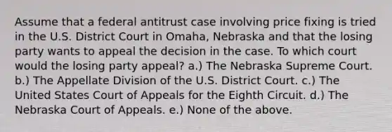 Assume that a federal antitrust case involving price fixing is tried in the U.S. District Court in Omaha, Nebraska and that the losing party wants to appeal the decision in the case. To which court would the losing party appeal? a.) The Nebraska Supreme Court. b.) The Appellate Division of the U.S. District Court. c.) The United States Court of Appeals for the Eighth Circuit. d.) The Nebraska Court of Appeals. e.) None of the above.