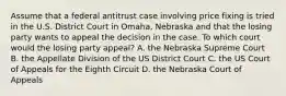 Assume that a federal antitrust case involving price fixing is tried in the U.S. District Court in Omaha, Nebraska and that the losing party wants to appeal the decision in the case. To which court would the losing party appeal? A. the Nebraska Supreme Court B. the Appellate Division of the US District Court C. the US Court of Appeals for the Eighth Circuit D. the Nebraska Court of Appeals