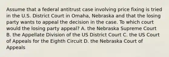 Assume that a federal antitrust case involving price fixing is tried in the U.S. District Court in Omaha, Nebraska and that the losing party wants to appeal the decision in the case. To which court would the losing party appeal? A. the Nebraska Supreme Court B. the Appellate Division of the US District Court C. the US Court of Appeals for the Eighth Circuit D. the Nebraska Court of Appeals