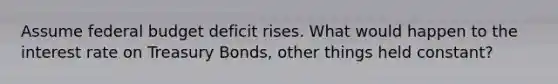 Assume federal budget deficit rises. What would happen to the interest rate on Treasury Bonds, other things held constant?