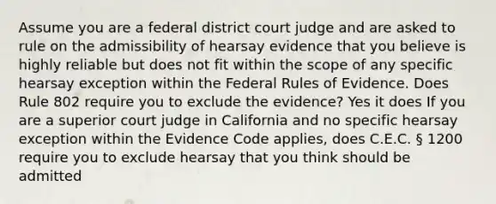 Assume you are a federal district court judge and are asked to rule on the admissibility of hearsay evidence that you believe is highly reliable but does not fit within the scope of any specific hearsay exception within the Federal Rules of Evidence. Does Rule 802 require you to exclude the evidence? Yes it does If you are a superior court judge in California and no specific hearsay exception within the Evidence Code applies, does C.E.C. § 1200 require you to exclude hearsay that you think should be admitted