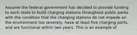 Assume the federal government has decided to provide funding to each state to build charging stations throughout public parks with the condition that the charging stations do not impede on the environment too severely, have at least five charging ports, and are functional within two years. This is an example of