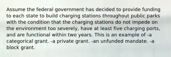 Assume the federal government has decided to provide funding to each state to build charging stations throughout public parks with the condition that the charging stations do not impede on the environment too severely, have at least five charging ports, and are functional within two years. This is an example of -a categorical grant. -a private grant. -an unfunded mandate. -a block grant.