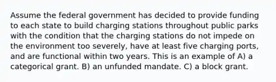 Assume the federal government has decided to provide funding to each state to build charging stations throughout public parks with the condition that the charging stations do not impede on the environment too severely, have at least five charging ports, and are functional within two years. This is an example of A) a categorical grant. B) an unfunded mandate. C) a block grant.