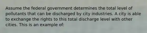 Assume the federal government determines the total level of pollutants that can be discharged by city industries. A city is able to exchange the rights to this total discharge level with other cities. This is an example of: