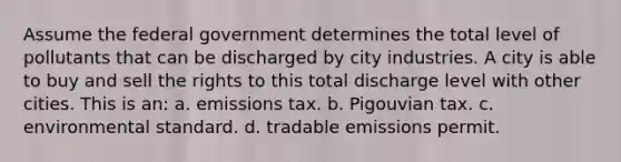 Assume the federal government determines the total level of pollutants that can be discharged by city industries. A city is able to buy and sell the rights to this total discharge level with other cities. This is an: a. emissions tax. b. Pigouvian tax. c. environmental standard. d. tradable emissions permit.