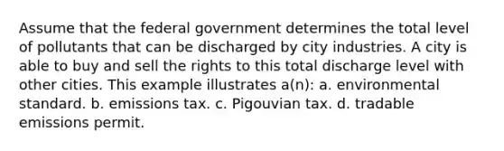 Assume that the federal government determines the total level of pollutants that can be discharged by city industries. A city is able to buy and sell the rights to this total discharge level with other cities. This example illustrates a(n): a. environmental standard. b. emissions tax. c. Pigouvian tax. d. tradable emissions permit.