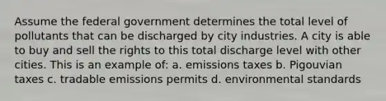 Assume the federal government determines the total level of pollutants that can be discharged by city industries. A city is able to buy and sell the rights to this total discharge level with other cities. This is an example of: a. emissions taxes b. Pigouvian taxes c. tradable emissions permits d. environmental standards